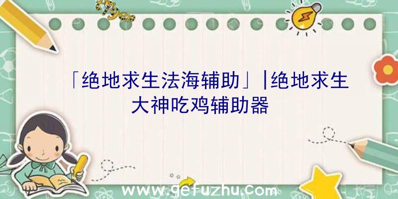 「绝地求生法海辅助」|绝地求生大神吃鸡辅助器